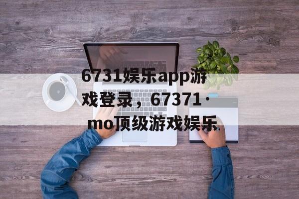 6731娱乐app游戏登录，67371· mo顶级游戏娱乐