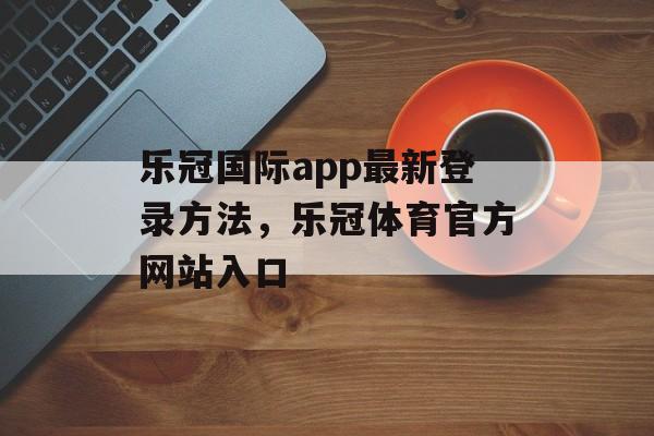 乐冠国际app最新登录方法，乐冠体育官方网站入口