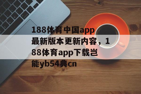 188体育中国app最新版本更新内容，188体育app下载岂能yb54典cn