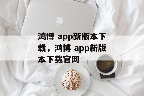 鸿博 app新版本下载，鸿博 app新版本下载官网